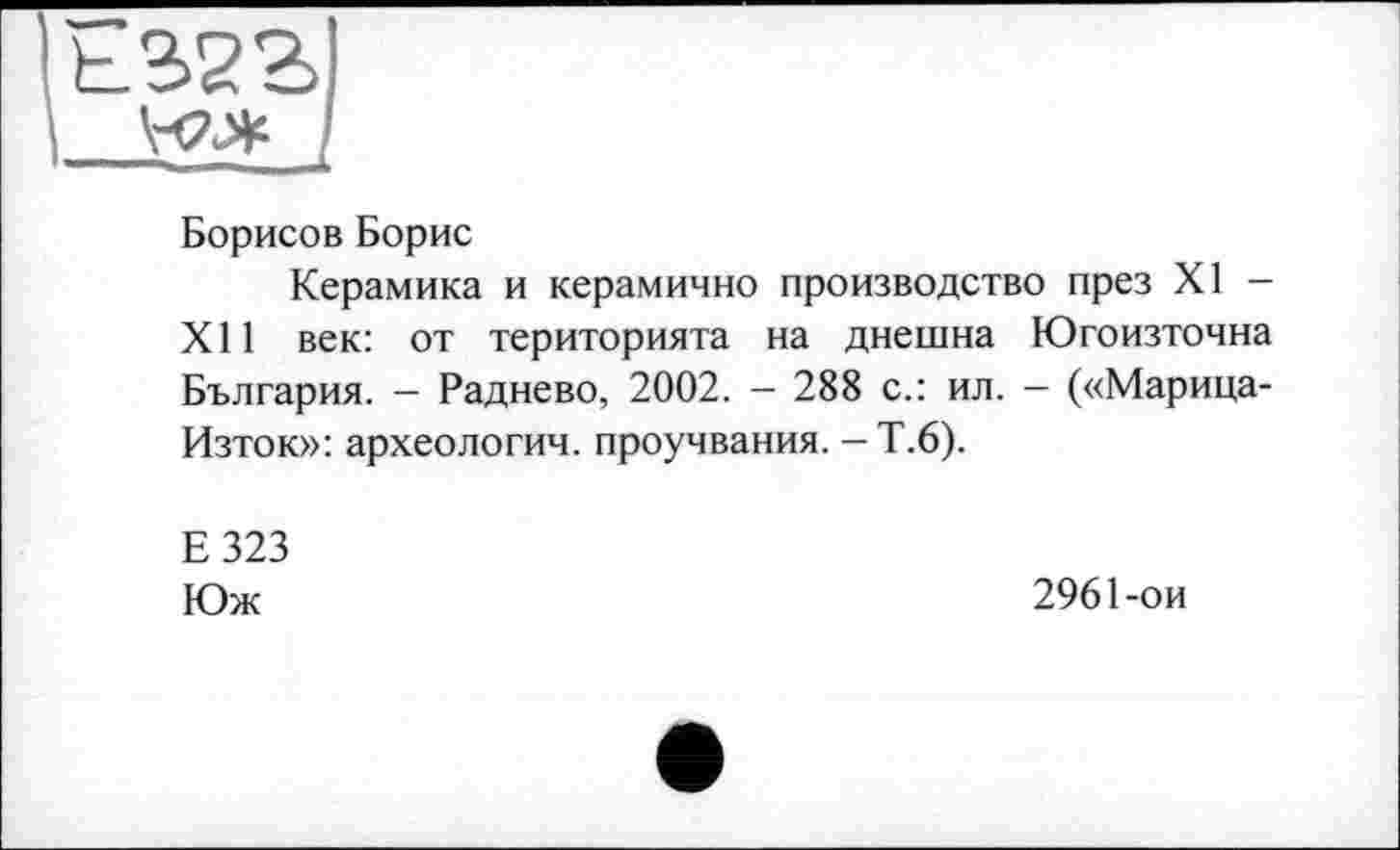 ﻿їьззгі
І йа* /
Борисов Борис
Керамика и керамично производство през XI -XII век: от територията на днешна Югоизточна България. - Раднево, 2002. - 288 с.: ил. - («Марица-Изток»: археологии, проучвания. - Т.6).
Е323
Юж
2961-ои